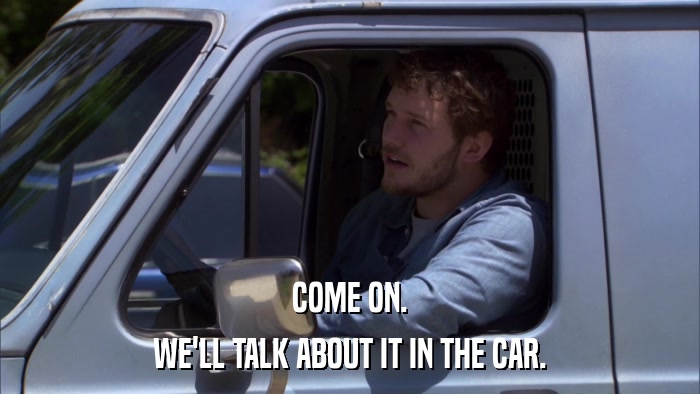 COME ON. WE'LL TALK ABOUT IT IN THE CAR. 