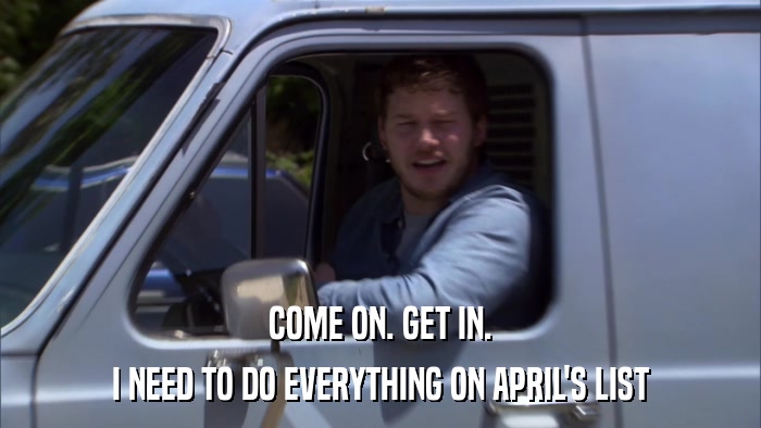 COME ON. GET IN. I NEED TO DO EVERYTHING ON APRIL'S LIST 
