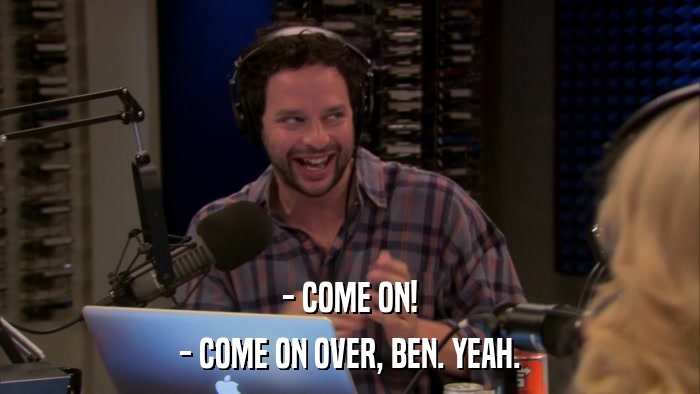 - COME ON! - COME ON OVER, BEN. YEAH. 