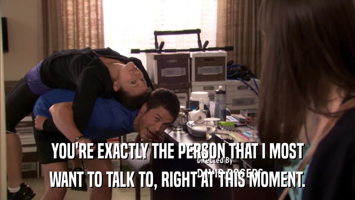 YOU'RE EXACTLY THE PERSON THAT I MOST WANT TO TALK TO, RIGHT AT THIS MOMENT. 