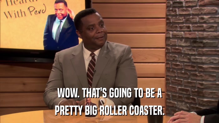 WOW. THAT'S GOING TO BE A PRETTY BIG ROLLER COASTER. 