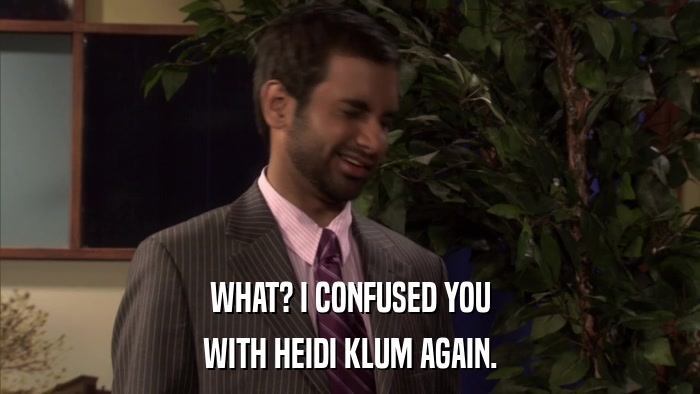 WHAT? I CONFUSED YOU WITH HEIDI KLUM AGAIN. 