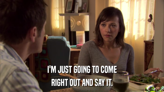 I'M JUST GOING TO COME RIGHT OUT AND SAY IT. 