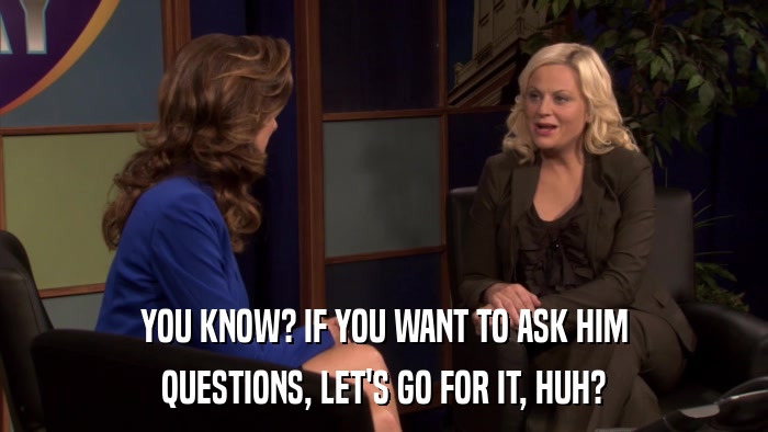 YOU KNOW? IF YOU WANT TO ASK HIM QUESTIONS, LET'S GO FOR IT, HUH? 