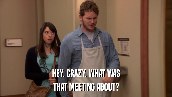 HEY. CRAZY. WHAT WAS THAT MEETING ABOUT? 