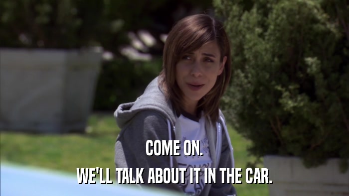 COME ON. WE'LL TALK ABOUT IT IN THE CAR. 