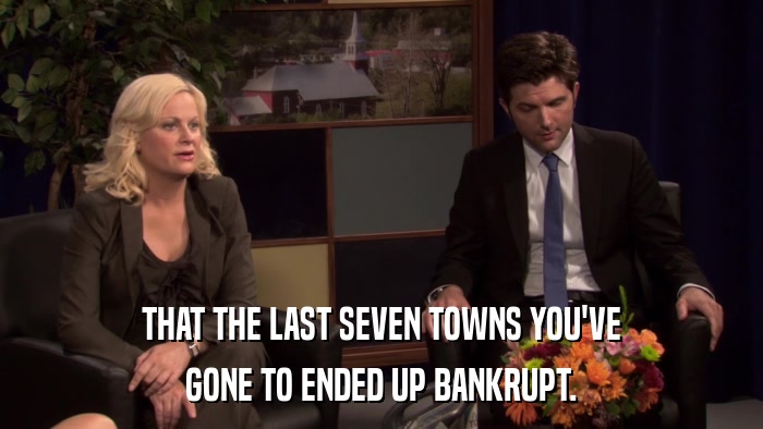 THAT THE LAST SEVEN TOWNS YOU'VE GONE TO ENDED UP BANKRUPT. 