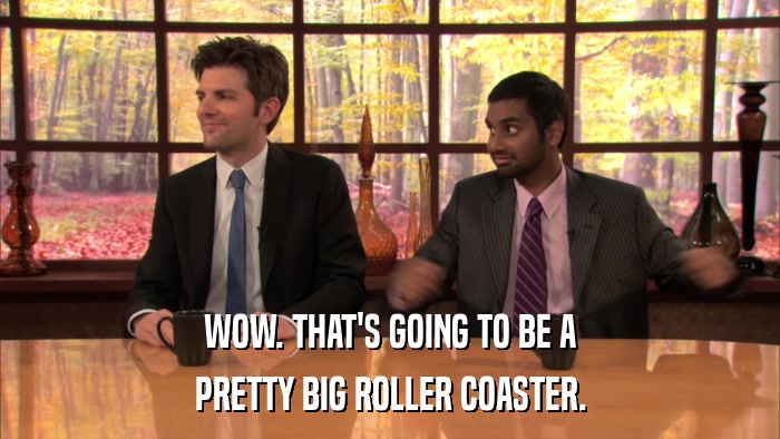 WOW. THAT'S GOING TO BE A PRETTY BIG ROLLER COASTER. 