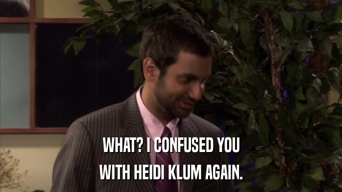 WHAT? I CONFUSED YOU WITH HEIDI KLUM AGAIN. 