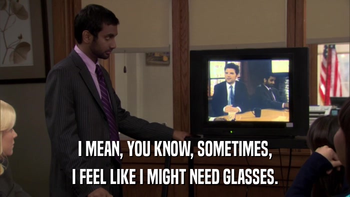 I MEAN, YOU KNOW, SOMETIMES, I FEEL LIKE I MIGHT NEED GLASSES. 