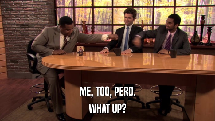 ME, TOO, PERD. WHAT UP? 