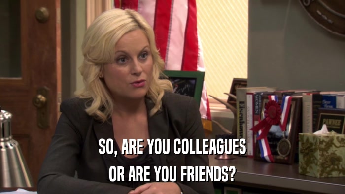 SO, ARE YOU COLLEAGUES OR ARE YOU FRIENDS? 