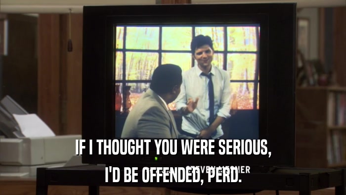 IF I THOUGHT YOU WERE SERIOUS, I'D BE OFFENDED, PERD. 