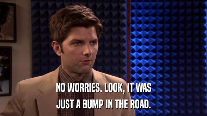 NO WORRIES. LOOK, IT WAS JUST A BUMP IN THE ROAD. 