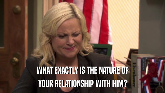 WHAT EXACTLY IS THE NATURE OF YOUR RELATIONSHIP WITH HIM? 