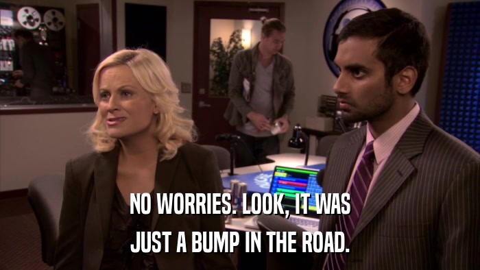NO WORRIES. LOOK, IT WAS JUST A BUMP IN THE ROAD. 