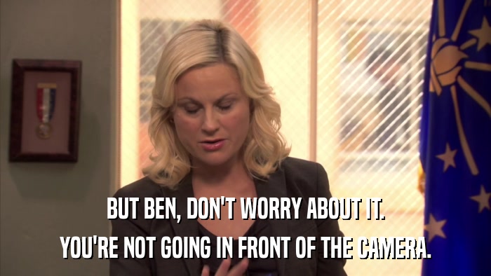 BUT BEN, DON'T WORRY ABOUT IT. YOU'RE NOT GOING IN FRONT OF THE CAMERA. 