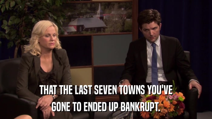 THAT THE LAST SEVEN TOWNS YOU'VE GONE TO ENDED UP BANKRUPT. 