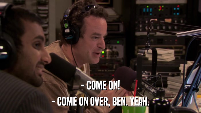 - COME ON! - COME ON OVER, BEN. YEAH. 
