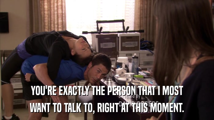 YOU'RE EXACTLY THE PERSON THAT I MOST WANT TO TALK TO, RIGHT AT THIS MOMENT. 