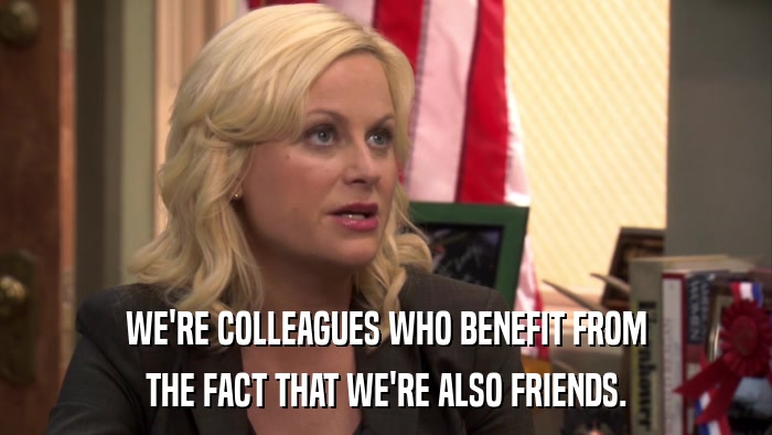 WE'RE COLLEAGUES WHO BENEFIT FROM THE FACT THAT WE'RE ALSO FRIENDS. 