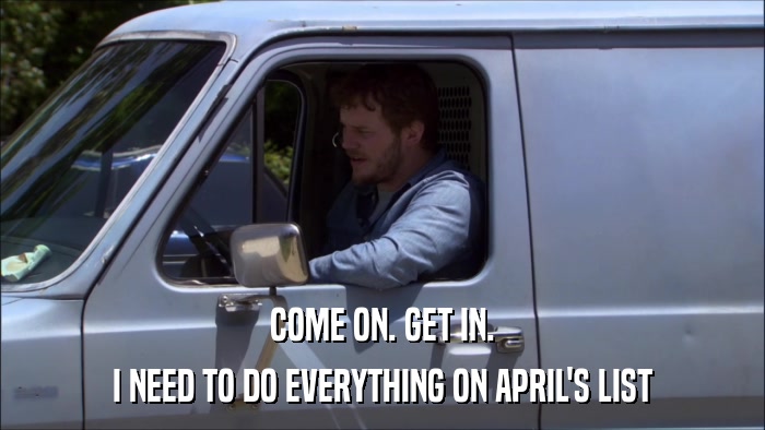 COME ON. GET IN. I NEED TO DO EVERYTHING ON APRIL'S LIST 