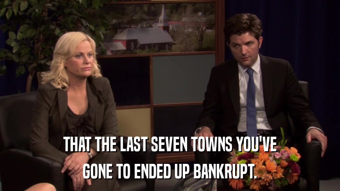 THAT THE LAST SEVEN TOWNS YOU'VE GONE TO ENDED UP BANKRUPT. 