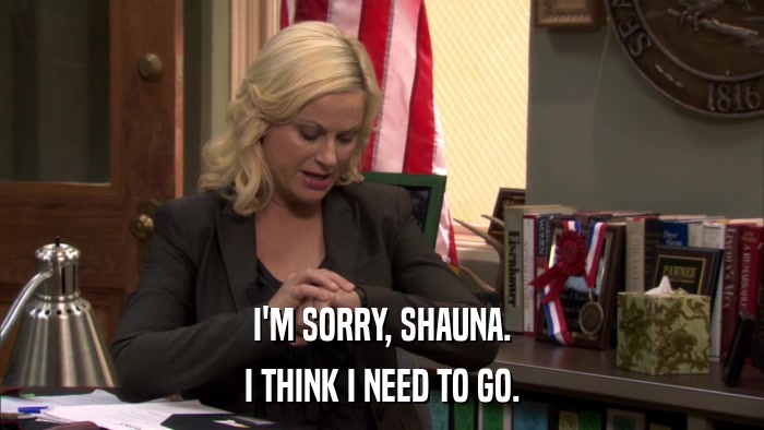 I'M SORRY, SHAUNA. I THINK I NEED TO GO. 