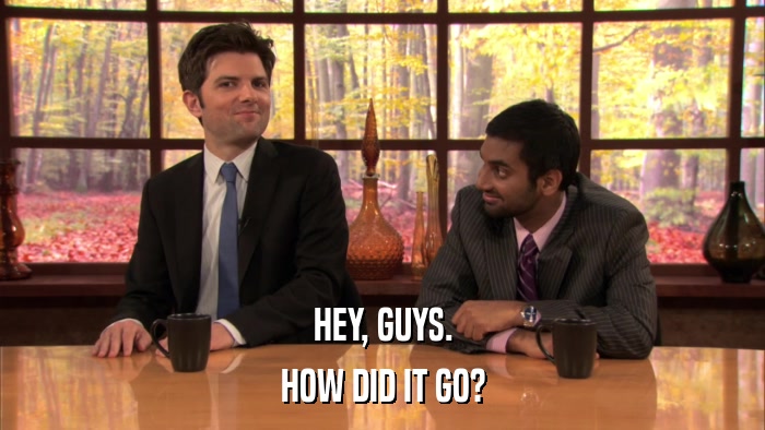 HEY, GUYS. HOW DID IT GO? 