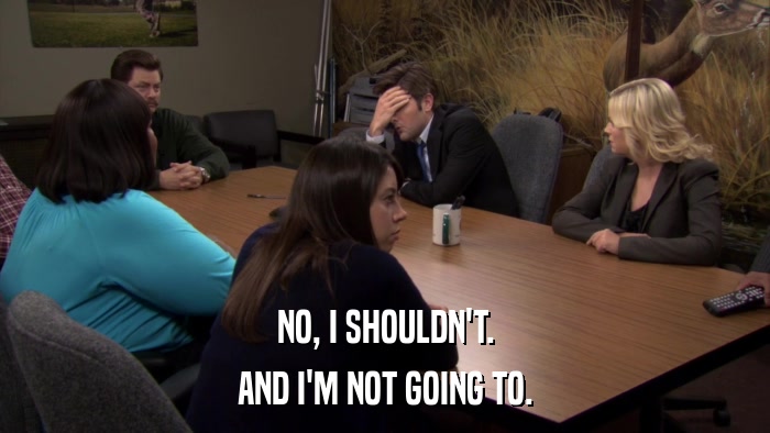 NO, I SHOULDN'T. AND I'M NOT GOING TO. 