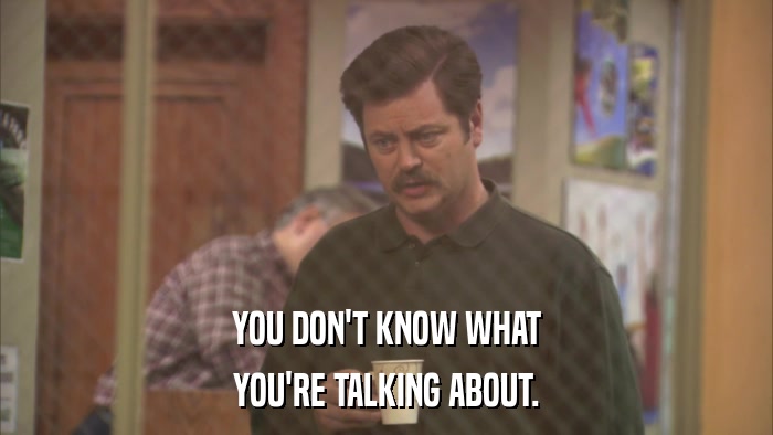 YOU DON'T KNOW WHAT YOU'RE TALKING ABOUT. 