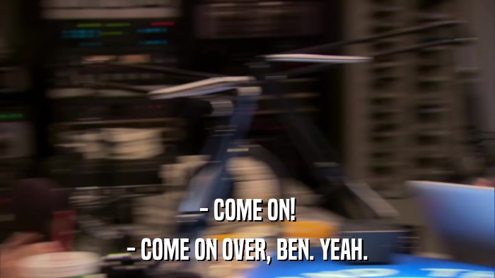 - COME ON! - COME ON OVER, BEN. YEAH. 