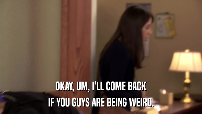 OKAY, UM, I'LL COME BACK IF YOU GUYS ARE BEING WEIRD. 