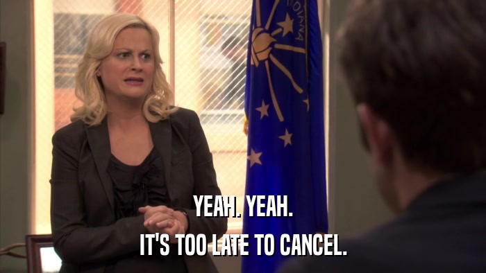 YEAH. YEAH. IT'S TOO LATE TO CANCEL. 