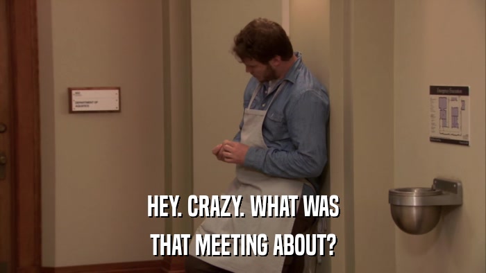 HEY. CRAZY. WHAT WAS THAT MEETING ABOUT? 
