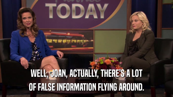 WELL, JOAN, ACTUALLY, THERE'S A LOT OF FALSE INFORMATION FLYING AROUND. 