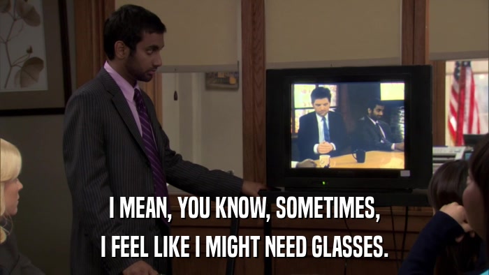 I MEAN, YOU KNOW, SOMETIMES, I FEEL LIKE I MIGHT NEED GLASSES. 