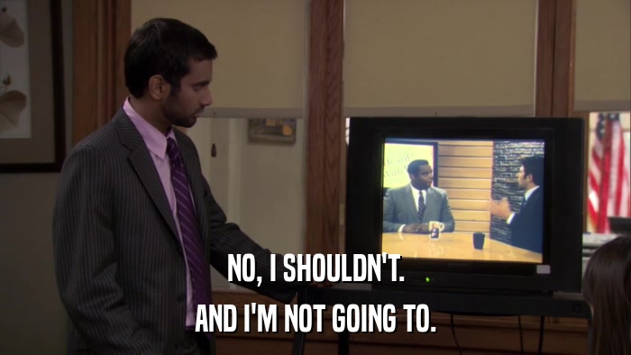 NO, I SHOULDN'T. AND I'M NOT GOING TO. 