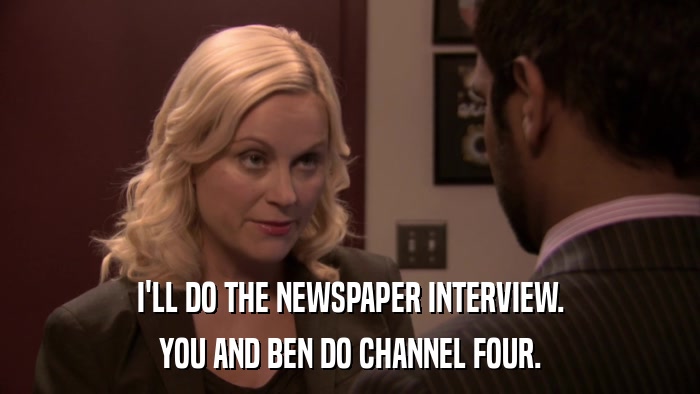 I'LL DO THE NEWSPAPER INTERVIEW. YOU AND BEN DO CHANNEL FOUR. 