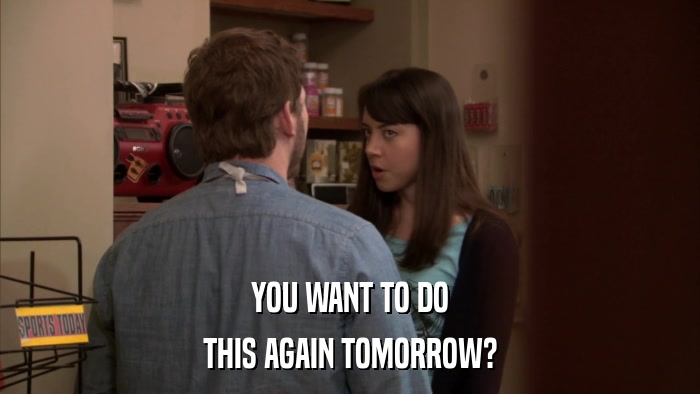 YOU WANT TO DO THIS AGAIN TOMORROW? 