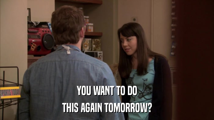 YOU WANT TO DO THIS AGAIN TOMORROW? 