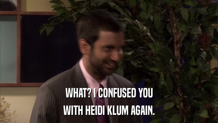 WHAT? I CONFUSED YOU WITH HEIDI KLUM AGAIN. 