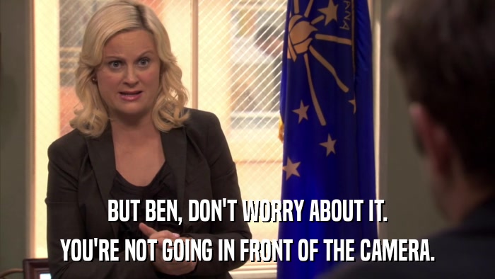 BUT BEN, DON'T WORRY ABOUT IT. YOU'RE NOT GOING IN FRONT OF THE CAMERA. 
