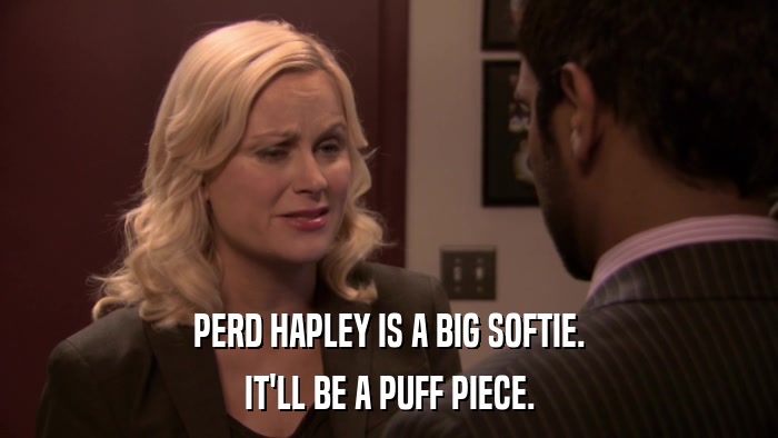PERD HAPLEY IS A BIG SOFTIE. IT'LL BE A PUFF PIECE. 