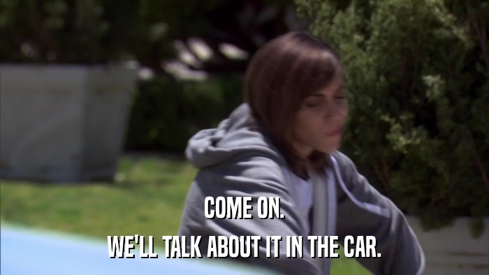 COME ON. WE'LL TALK ABOUT IT IN THE CAR. 