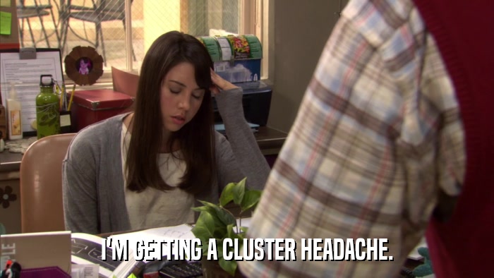 I'M GETTING A CLUSTER HEADACHE.  