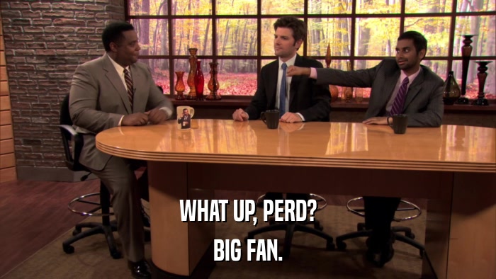 WHAT UP, PERD? BIG FAN. 