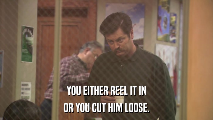 YOU EITHER REEL IT IN OR YOU CUT HIM LOOSE. 