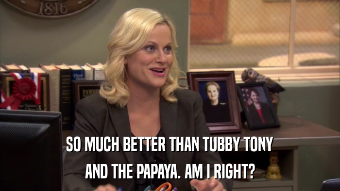 SO MUCH BETTER THAN TUBBY TONY AND THE PAPAYA. AM I RIGHT? 