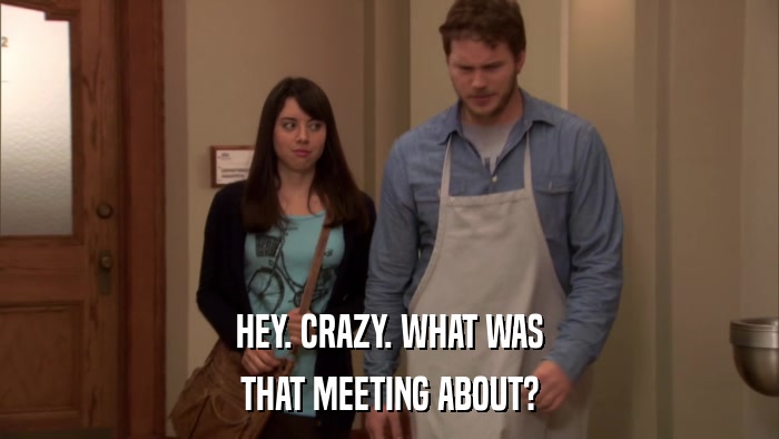 HEY. CRAZY. WHAT WAS THAT MEETING ABOUT? 
